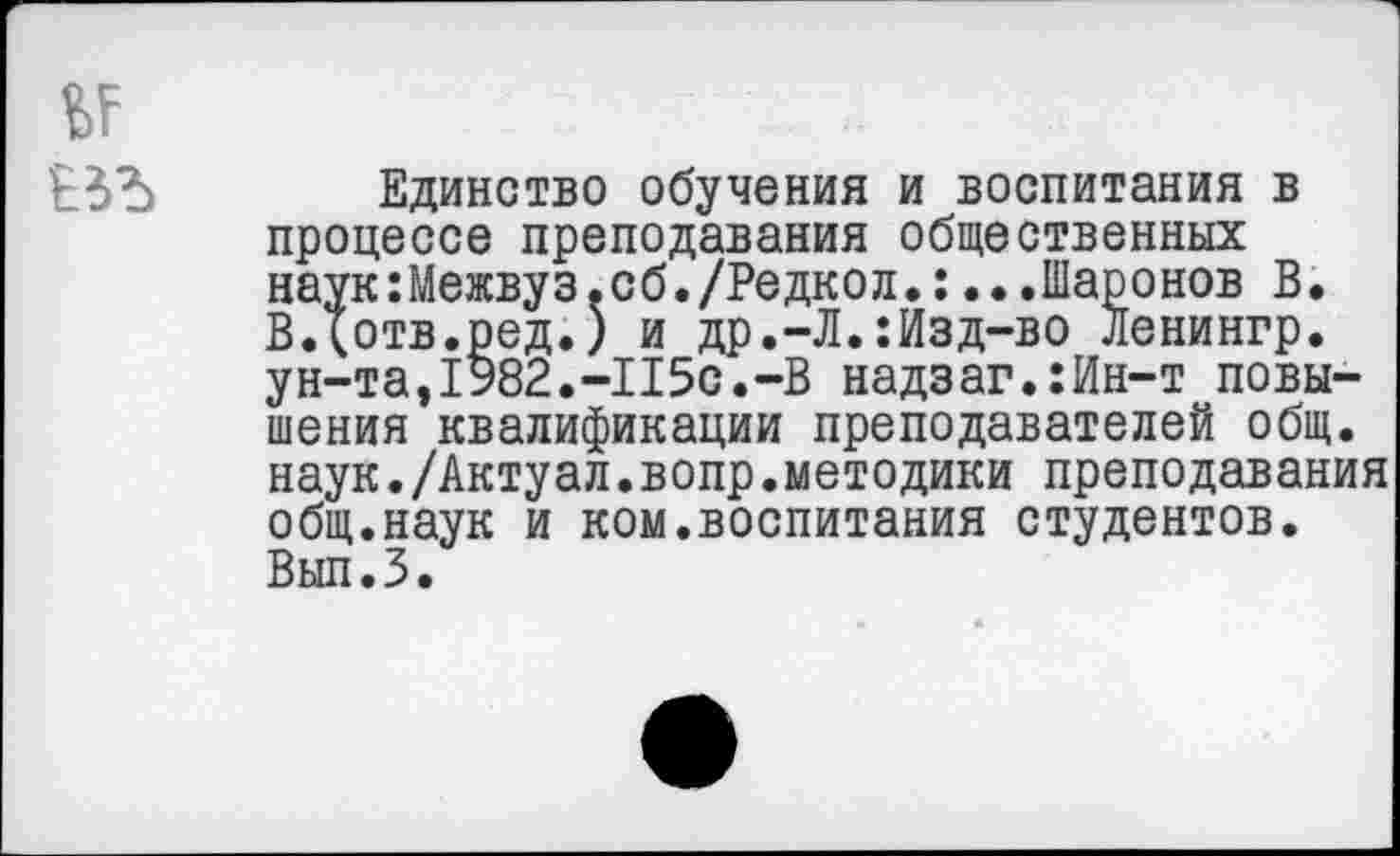 ﻿Единство обучения и воспитания в процессе преподавания общественных наук:Межвуз.сб./Редкол.:...Шаронов В. ВДотв.ред.) и др.-Л.:Изд-во Ленингр. ун-та,1982.-115с.-В надзаг.:Ин-т повышения квалификации преподавателей общ. наук./Актуал.вопр.методики преподавания общ.наук и ком.воспитания студентов. Вып.З.